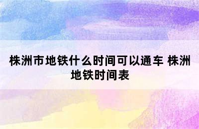 株洲市地铁什么时间可以通车 株洲地铁时间表